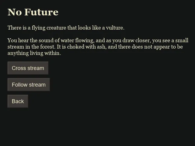 A dark-themed interactive text adventure screen titled No Future. The text reads: There is a flying creature that looks like a vulture. You hear the sound of water flowing, and as you draw closer, you see a small stream in the forest. It is choked with ash, and there does not appear to be anything living within. Below the text are three rectangular buttons labeled Cross stream, Follow stream, and Back. The background is black, with beige text and gray buttons.